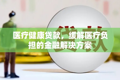 大名医疗健康贷款，缓解医疗负担的金融解决方案